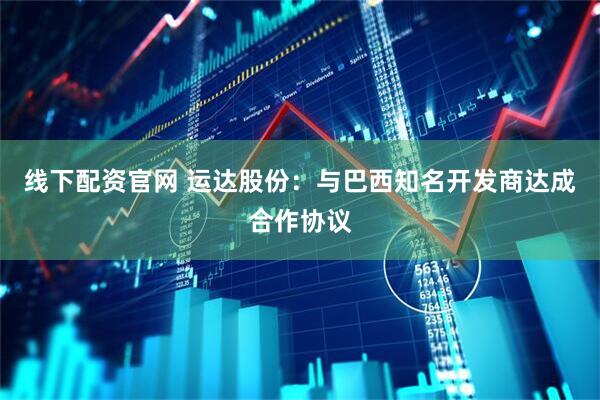 线下配资官网 运达股份：与巴西知名开发商达成合作协议