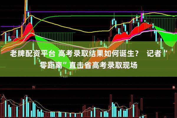 老牌配资平台 高考录取结果如何诞生？  记者“零距离”直击省高考录取现场