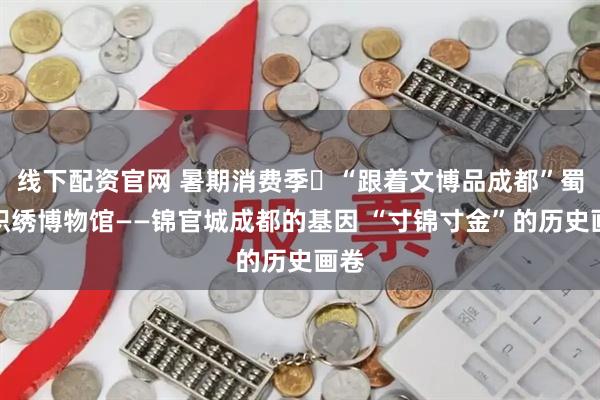 线下配资官网 暑期消费季㉗“跟着文博品成都”蜀锦织绣博物馆——锦官城成都的基因 “寸锦寸金”的历史画卷