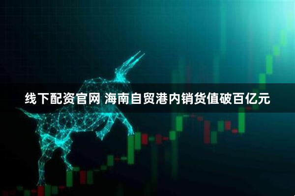 线下配资官网 海南自贸港内销货值破百亿元