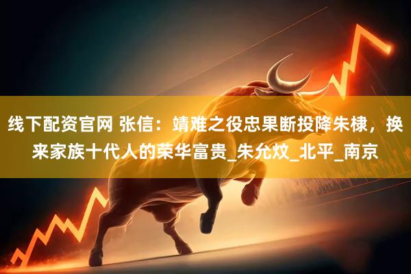 线下配资官网 张信：靖难之役忠果断投降朱棣，换来家族十代人的荣华富贵_朱允炆_北平_南京