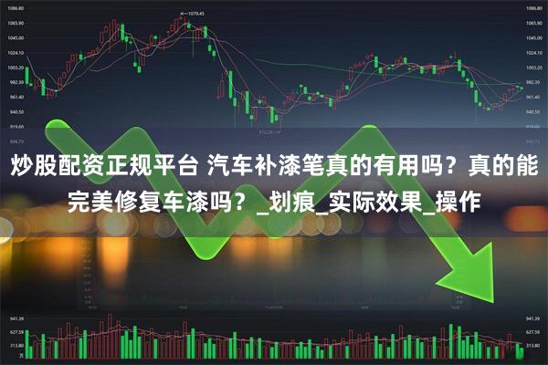 炒股配资正规平台 汽车补漆笔真的有用吗？真的能完美修复车漆吗？_划痕_实际效果_操作