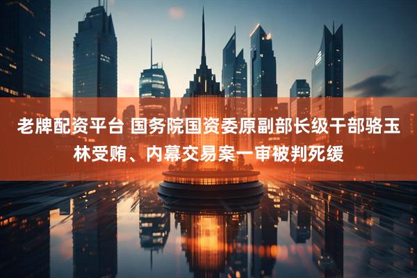 老牌配资平台 国务院国资委原副部长级干部骆玉林受贿、内幕交易案一审被判死缓