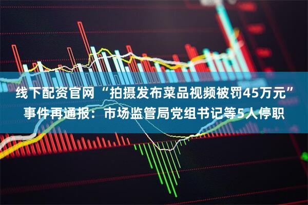 线下配资官网 “拍摄发布菜品视频被罚45万元”事件再通报：市场监管局党组书记等5人停职