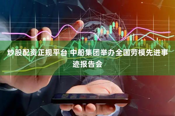 炒股配资正规平台 中船集团举办全国劳模先进事迹报告会