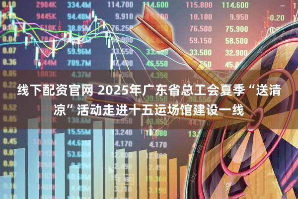 线下配资官网 2025年广东省总工会夏季“送清凉”活动走进十五运场馆建设一线