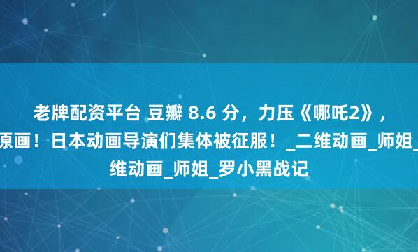 老牌配资平台 豆瓣 8.6 分，力压《哪吒2》，2 万张手绘原画！日本动画导演们集体被征服！_二维动画_师姐_罗小黑战记