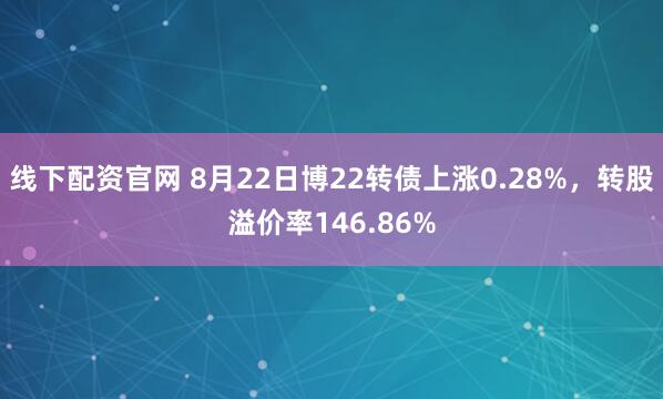线下配资官网 8月22日博22转债上涨0.28%，转股溢价率146.86%