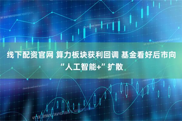 线下配资官网 算力板块获利回调 基金看好后市向“人工智能+”扩散