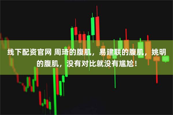 线下配资官网 周琦的腹肌，易建联的腹肌，姚明的腹肌，没有对比就没有尴尬！