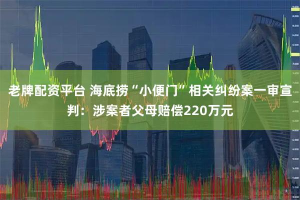 老牌配资平台 海底捞“小便门”相关纠纷案一审宣判：涉案者父母赔偿220万元