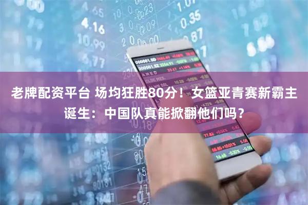 老牌配资平台 场均狂胜80分！女篮亚青赛新霸主诞生：中国队真能掀翻他们吗？