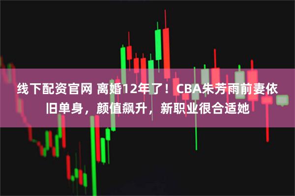 线下配资官网 离婚12年了！CBA朱芳雨前妻依旧单身，颜值飙升，新职业很合适她