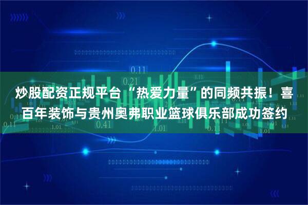 炒股配资正规平台 “热爱力量”的同频共振！喜百年装饰与贵州奥弗职业篮球俱乐部成功签约