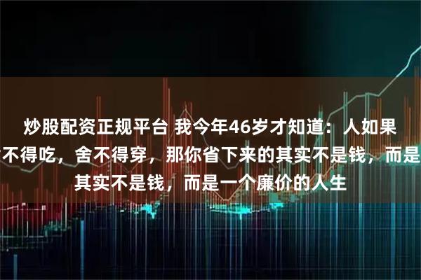 炒股配资正规平台 我今年46岁才知道：人如果过度的节俭，舍不得吃，舍不得穿，那你省下来的其实不是钱，而是一个廉价的人生