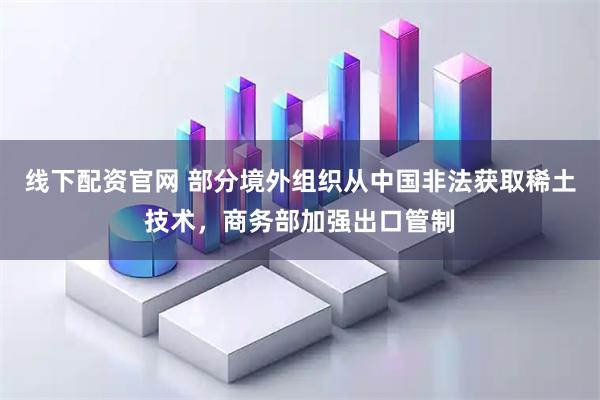 线下配资官网 部分境外组织从中国非法获取稀土技术，商务部加强出口管制