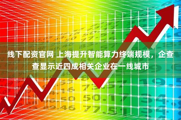 线下配资官网 上海提升智能算力终端规模，企查查显示近四成相关企业在一线城市