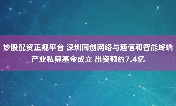 炒股配资正规平台 深圳同创网络与通信和智能终端产业私募基金成立 出资额约7.4亿