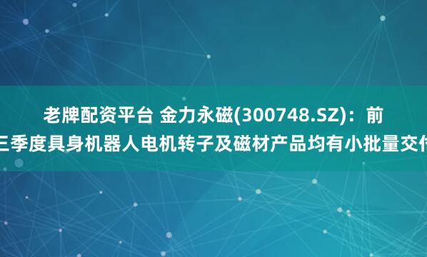 老牌配资平台 金力永磁(300748.SZ)：前三季度具身机器人电机转子及磁材产品均有小批量交付