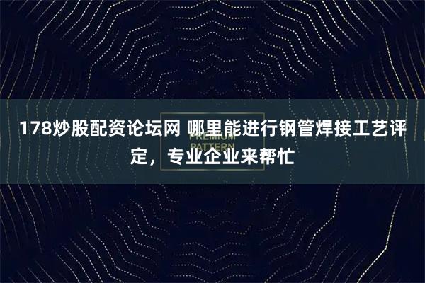 178炒股配资论坛网 哪里能进行钢管焊接工艺评定，专业企业来帮忙