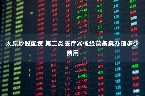 太原炒股配资 第二类医疗器械经营备案办理多少费用