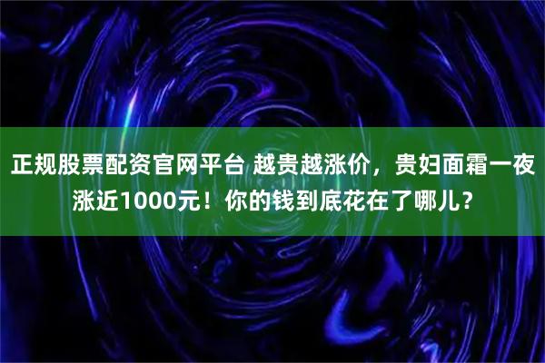正规股票配资官网平台 越贵越涨价，贵妇面霜一夜涨近1000元！你的钱到底花在了哪儿？