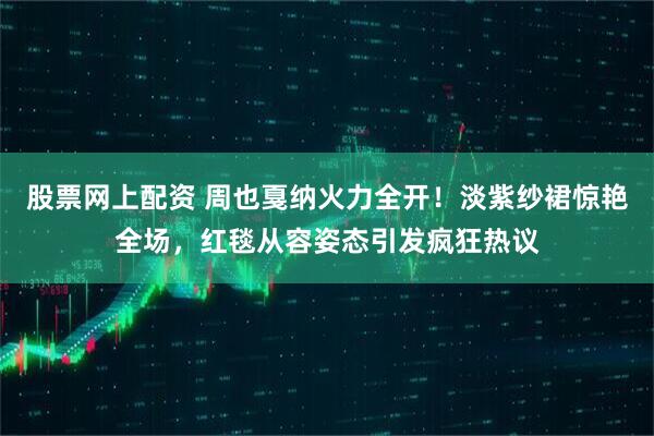 股票网上配资 周也戛纳火力全开！淡紫纱裙惊艳全场，红毯从容姿态引发疯狂热议