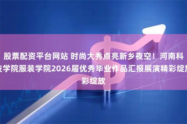 股票配资平台网站 时尚大秀点亮新乡夜空！河南科技学院服装学院2026届优秀毕业作品汇报展演精彩绽放