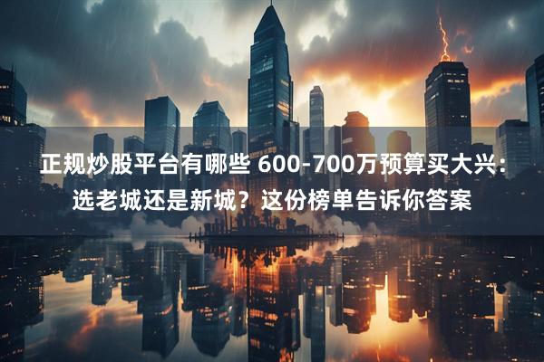 正规炒股平台有哪些 600-700万预算买大兴：选老城还是新城？这份榜单告诉你答案