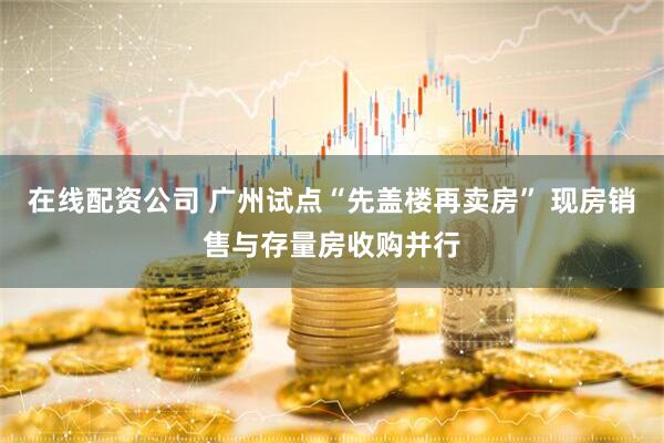 在线配资公司 广州试点“先盖楼再卖房” 现房销售与存量房收购并行