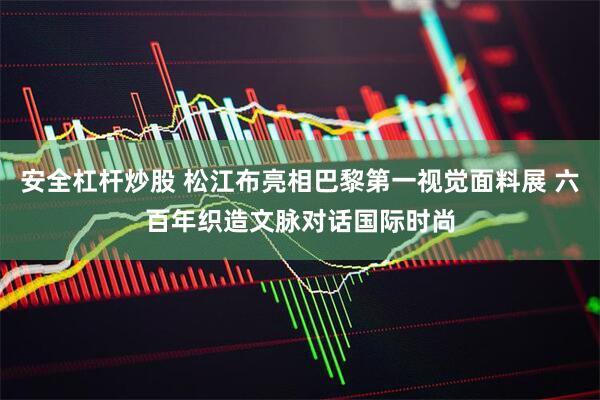 安全杠杆炒股 松江布亮相巴黎第一视觉面料展 六百年织造文脉对话国际时尚