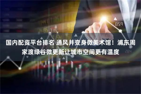 国内配资平台排名 通风井变身微美术馆！浦东周家渡绿谷微更新让城市空间更有温度