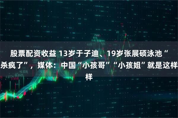 股票配资收益 13岁于子迪、19岁张展硕泳池“杀疯了”，媒体：中国“小孩哥”“小孩姐”就是这样